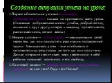 Создание ситуации успеха на уроке: 1.Первое обязательное условие – атмосфера доброжелательности в классе на протяжении всего урока. (Слагаемые доброжелательности: улыбка, добрый взгляд, внимание к друг другу, интерес к каждому, приветливость, расположенность, мягкие жесты.) 2. Второе условие — сняти