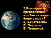 2.Кто первым предположил, что Земля имеет форму шара? А) Аристотель. Б) Пифагор. В) Птолемей.
