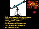 6.Кто первым использовал телескоп для изучения звездного неба? А) Николай Коперник. Б) Галилео Галилей. В) Аристотель.