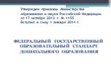 Утвержден приказом Министерства образования и науки Российской Федерации от 17 октября 2013 г. № 1155 Вступил в силу 1 января 2014 г. ФЕДЕРАЛЬНЫЙ ГОСУДАРСТВЕННЫЙ ОБРАЗОВАТЕЛЬНЫЙ СТАНДАРТ ДОШКОЛЬНОГО ОБРАЗОВАНИЯ