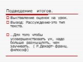 Подведение итогов. Выставление оценок на урок. Вывод: Рассуждение-это тип текста. …Для того чтобы усовершенствовать ум, надо больше размышлять, чем заучивать. ( Р.Декарт- франц. философ)