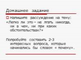 Домашнее задание. Напишите рассуждение на тему: «Легко ли это – не лгать никогда, ни в чем, ни при каких обстоятельствах?» Попробуйте составить 2-3 интересных вопроса, которые начинались бы словом « почему».