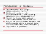 Разберемся в теории…. Рассуждение- это слово…, предложение…, текст…? Основная мысль в нем проговаривается…, повторяется…, разъясняется…, доказывается…? Может ли быть рассуждение самостоятельным типом текста? Может ли рассуждение входить как необходимая часть в другие типы текстов (описание, повество