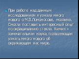 При работе над данным исследованием я узнала много нового о М.В.Ломоносове, мозаике. Смогла поставить интересный опыт по окрашиванию стекла. Химия – замечательная наука, позволяющая узнать много нового об окружающем нас мире.