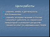 Цели работы. - изучить жизнь и деятельность М.В.Ломоносова - изучить историю мозаики в России - научиться работать со справочной литературой и интернет-ресурсами - провести опыт по окрашиванию стекла