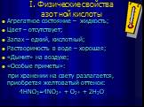 I. Физические свойства азотной кислоты. Агрегатное состояние – жидкость; Цвет – отсутствует; Запах – едкий, кислотный; Растворимость в воде – хорошая; «Дымит» на воздухе; «Особые приметы»: при хранении на свету разлагается, приобретая желтоватый оттенок: 4HNO3=4NO2￪ + O2￪ + 2H2O