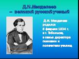 Д.И.Менделеев – великий русский ученый. Д.И. Менделеев родился 8 февраля 1834 г. в г. Тобольске, в семье директора гимназии и попечителя училищ