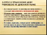 3.Спрос и предложение денег. Равновесие на денежном рынке. Денежный рынок по-разному рассматривается с позиций классической и кейнсианской школ. Общее у этих подходов — идея равновесия денежного спроса и денежного предложения. Государство должно обеспечивать такой объем денежной массы, который соотв