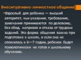 Внеситуативно-личностное общение. Взрослый для ребен­ка — высший авторитет, чьи указания, требования, замеча­ния принимаются по-деловому, без обид, капризов и отказа от трудных заданий. Эта форма общения важна при подготов­ке к школе, и если она не сложилась к 6—7 годам, ребенок будет психологически