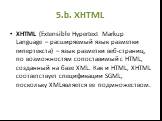 5.b. XHTML. XHTML (Extensible Hypertext Markup Language – расширяемый язык разметки гипертекста) – язык разметки веб-страниц, по возможностям сопоставимый с HTML, созданный на базе XML. Как и HTML, XHTML соответствует спецификации SGML, поскольку XMLявляется ее подмножеством.