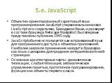 5.e. JavaScript. Объектно-ориентированный скриптовый язык программирования JavaScript (первоначально назван LiveScript его создателем, Бренданом Ваше, и развернут в составе браузера Netscape Navigator) был впервые представлены публике в 1995 году. JavaScriptобычно используется как встраиваемый язык 