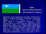 Флаг Ханты -Мансийского автономного округа. представляет собой прямоугольное полотнище, разделенное по горизонтали на две равновеликие полосы (верхняя — сине-голубая, нижняя — зелёная), завершенное по вертикали прямоугольной полосой белого цвета. В левой верхней части полотна расположен элемент бело