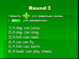 Round 3. Напишіть для правильних речень, і для неправильних. 1) A dog can jump. 2) A dog can sing. 3) A fish can read. 4) A cat can fly. 5) A fish can swim. 6) A book can play chess.
