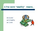 5.The word “wealthy” means... a) poor b) healthy c) rich