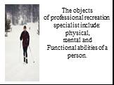 The objects of professional recreation specialist include: physical, mental and Functional abilities of a person.