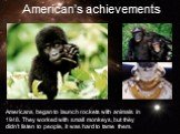 Americans began to launch rockets with animals in 1948. They worked with small monkeys, but they didn’t listen to people, it was hard to tame them. American’s achievements