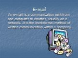 E-mail. An e-mail is a communication sent from one computer to another, usually via a network. It is the least formal method of written communication within a company.