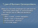 Types of Business Correspondence. When you become employed you will need to determine which type of communication you should use in different situations. Examples: When is writing a memo appropriate? Should I write a formal letter? Are instructions necessary? Is an e-mail proper?