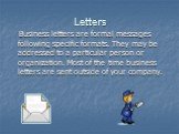 Letters. Business letters are formal messages following specific formats. They may be addressed to a particular person or organization. Most of the time business letters are sent outside of your company.