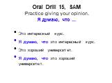 Oral Drill 15, SAM Practice giving your opinion. Я думаю, что ... Это интересный курс. Я думаю, что это интересный курс. Это хороший университет. Я думаю, что это хороший университет.