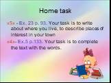 Home task. «5» - Ex. 23 p. 93. Your task is to write about where you live, to describe places of interest in your town «4»- Ex.5 p.133. Your task is to complete the text with the words.