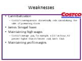 Weaknesses. Cannibalization Costco's overexpansion domestically risks cannibalizing the sales of preexisting stores James Sinegal leave Maintaining high wages Costco's average pay, for example, is  an hour, 42 percent higher than its fiercest rival, Sam's Club Maintaining profit margins