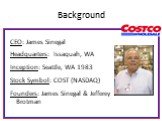 Background. CEO: James Sinegal Headquarters: Issaquah, WA Inception: Seattle, WA 1983 Stock Symbol: COST (NASDAQ) Founders: James Sinegal & Jefferey Brotman