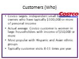 Customers (Who). Costco targets independent small business owners who have typically 0,000 or more of personal income Actual average Costco customer is women in large householders with income of ,000 or more Most popular with Hispanic and Asian ethnic groups Typically customer visits 8-11 time