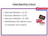 Membership (How). Gold Star Member = $ 50 Business Member = $ 50 Executive Member = $ 100 Membership fees allow Costco to maintain low margins