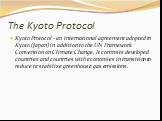 The Kyoto Protocol. Kyoto Protocol - an international agreement adopted in Kyoto (Japan) in addition to the UN Framework Convention on Climate Change. It commits developed countries and countries with economies in transition to reduce or stabilize greenhouse gas emissions.