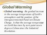 Global Warming. Global warming - the gradual increase in the average temperature of Earth's atmosphere and the position of the Intergovernmental Panel on Climate Change. Is that the average temperature on Earth has risen by zero point seven degrees Celsius since the Industrial Revolution.