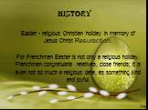 History. Easter - religious Christian holiday in memory of Jesus Christ Resurection. For Frenchmen Easter is not only a religious holiday. Frenchmen congratulate relatives, close friends; it is even not so much a religious date, as something kind and joyful.