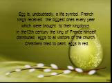 Egg is, undoubtedly, a life symbol. French kings received the biggest ones every year which were brought to their kingdoms. In the12th century the king of France himself distributed eggs to all visitors of the church. Christians tried to paint eggs in red.