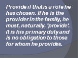 Provide if that is a role he has chosen. If he is the provider in the family, he must, naturally, 'provide'. It is his primary duty and is no obligation to those for whom he provides.