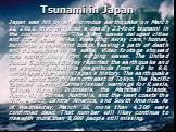 Tsunami in Japan. Japan was hit by an enormous earthquake on March 11, 2011, that triggered a deadly 23-foot tsunami in the country's north. The giant waves deluged cities and rural areas alike, sweeping away cars, homes, buildings, a train, and boats, leaving a path of death and devastation in its 
