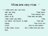 Mice are very nice. I think mice are very nice. Their tails are long, Their faces are small, They haven’t any chins at all. Their ears are pink, Their teeth are white. They run about the house at night. They eat things They must not touch. And no one seems to like them much But I think mice are very