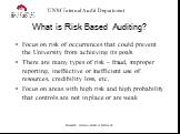 What is Risk Based Auditing? Focus on risk of occurrences that could prevent the University from achieving its goals There are many types of risk – fraud, improper reporting, ineffective or inefficient use of resources, credibility loss, etc. Focus on areas with high risk and high probability that c