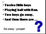 Twelve little boys Playing ball with Ben. Two boys go away, And then there are …. Go away - уходят