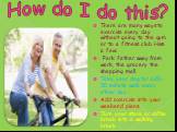 How do I do this? There are many ways to exercise every day without going to the gym or to a fitness club. Here a few: Park father away from work, the grocery the shopping mall Take your dog for a 20-30 minute walk every other day. Add exercise into your weekend plans. Turn your store or coffee brea