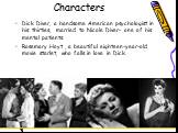 Characters. Dick Diver, a handsome American psychologist in his thirties, married to Nicole Diver- one of his mental patients. Rosemary Hoyt , a beautiful eighteen-year-old movie starlet, who falls in love in Dick.