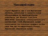 Часовой пояс. Город Мурманск, как и вся Мурманская область, находится в часовом поясе, обозначаемом по международному стандарту как Moscow Time Zone (MSK/MSD). Смещение относительно UTC составляет +4:00. Мурманское время отличается от поясного времени на два часа, так как на территории России действ