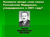 Назовите автора слов гимна Российской Федерации, утвержденного в 2001 году? Сергей Владимирович Михалков