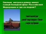 Сколько метров в длину имеет самый большой флаг Российской Федерации и где он поднят? Самый большой флаг длиной 4 метра находится в Москве и поднят над Кремлем