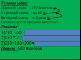 Условие задач: Дневной сеанс - 210 билетов, Утренний сеанс – на 60 м, Вечерний сеанс – в 2 раза б. Сколько всего продано билетов? Решение: 210 – 60 =150 билетов (утренний) 150 * 2 = 300 билетов (вечерний) 210+150+300 = 660 билетов (всего) Ответ: 660 билетов