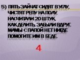 5) Пять зайчат сидят в углу, Чистят репу на полу. Насчитали 20 штук, Как делить, забыли вдруг. Мамы с папой нет нигде Помогите им в беде. 4