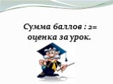 Сумма баллов : 2= оценка за урок.