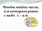 Чтобы найти число, а/в которого равно с надо с : а/в.