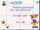 Решите уравнение: 222 + (Х + 18 )= 432 Х + 18 = 210 Х = ??? 192
