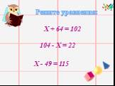 Решите уравнения: Х + 64 = 102 104 - Х = 22 Х - 49 = 115