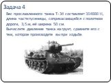 Вес прославленного танка Т- 34 составляет 314000 Н, длина части гусеницы, соприкасающейся с полотном дороги, 3,5 м, её ширина 50 см. Вычислите давление танка на грунт, сравните его с тем, которое производите вы при ходьбе. Задача 4